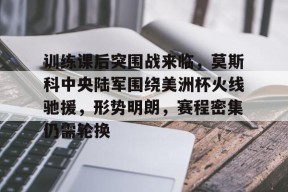 九游体育-训练课后突围战来临，莫斯科中央陆军围绕美洲杯火线驰援，形势明朗，赛程密集仍需轮换的简单介绍